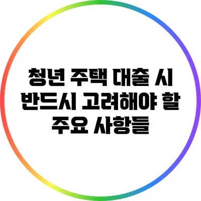 청년 주택 대출 시 반드시 고려해야 할 주요 사항들