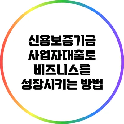 신용보증기금 사업자대출로 비즈니스를 성장시키는 방법