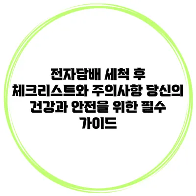 전자담배 세척 후 체크리스트와 주의사항: 당신의 건강과 안전을 위한 필수 가이드