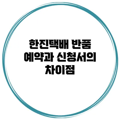 한진택배 반품 예약과 신청서의 차이점